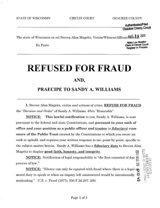 OzaukeeMOB.org, Page 1 of the Steve Magritz response to the fraud upon the court by Sandy A. Williams, d/b/a “judge”: STATE OF WISCONSIN  CIRCUIT COURT    OZAUKEE COUNTY The state of Wisconsin ex rel Steven Alan Magritz, Victim/Witness/Affiant/Movant, Ex Parte REFUSED FOR FRAUD AND, PRAECIPE TO SANDY A. WILLIAMS  I, Steven Alan Magritz, victim and witness of crime, REFUSE FOR FRAUD the “Decision and Order” of Sandy A. Williams, d/b/a “Honorable”. NOTICE:	This lawful notification to you, Sandy A. Williams, is sent pursuant to the federal and state Constitutions, and pursuant to your oath of office and your position as a public officer and trustee (a fiduciary) cum onere of the Public Trust created by the Constitutions to which you swore an oath to uphold, and requires your written response to me, point by point, specific to the subject matter herein.  Sandy A. Williams has a fiduciary duty to Steven Alan Magritz to display good faith, honesty, and integrity.   NOTICE:  Notification of legal responsibility is “the first essential of due process of law.” NOTICE:  “Silence can only be equated with fraud where there is a legal or moral duty to speak or when an inquiry left unanswered would be intentionally misleading.”   U.S. v. Tweel (1977), 550 F.2d 297, 299. 