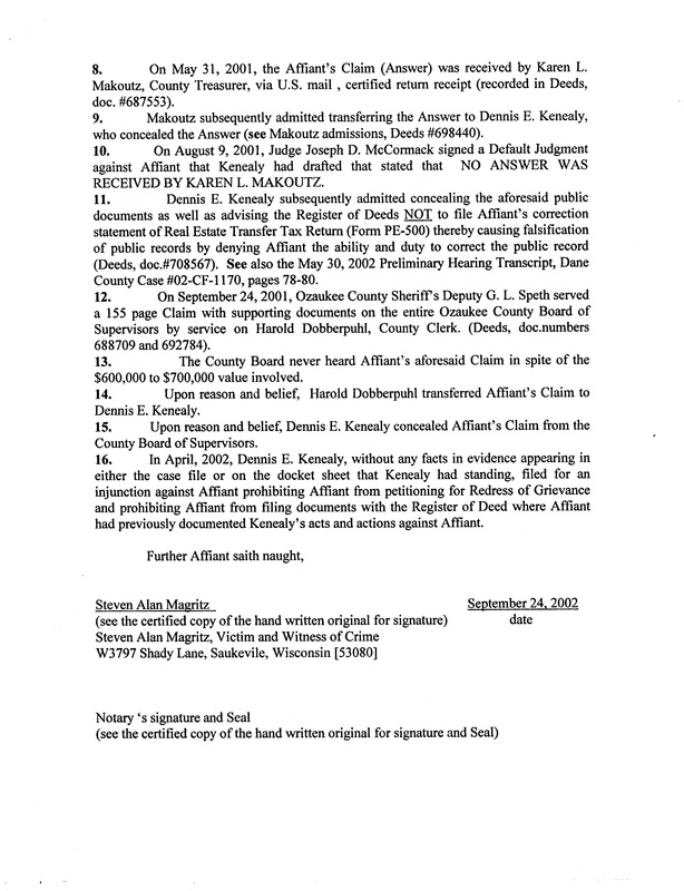 OzaukeeMOB.org, On May 31, 2001, the Affiant's Claim (Answer) was received by Karen L. Makoutz, County Treasurer, via U.S. mail , certified return receipt (recorded in Deeds, doc. #687553). Makoutz subsequently admitted transferring the Answer to Dennis E. Kenealy, who concealed the Answer (see Makoutz admissions, Deeds #698440). On August 9, 2001, Judge Joseph D. McCormack signed a Default Judgment against Affiant that Kenealy had drafted that stated that NO ANSWER WAS RECEIVED BY KAREN L. MAKOUTZ. Dennis E. Kenealy subsequently admitted concealing the aforesaid public documents as well as advising the Register of Deeds NOT to file Affiant's correction statement of Real Estate Transfer Tax Return (Form PE-500) thereby causing falsification of public records by denying Affiant the ability and duty to correct the public record (Deeds, doc.#708567). See also the May 30, 2002 Preliminary Hearing Transcript, Dane County Case #02-CF-1170, pages 78-80. On September 24, 2001, Ozaukee County Sheriff's Deputy G. L. Speth served a 155 page Claim with supporting documents on the entire Ozaukee County Board of Supervisors by service on Harold Dobberpuhl, County Clerk. (Deeds, doc. numbers 688709 and 692784). The County Board never heard Affiant's aforesaid Claim in spite of the $600,000 to $700,000 value involved. Upon reason and belief, Harold Dobberpuhl transferred Affiant's Claim to Dennis E. Kenealy. Upon reason and belief, Dennis E. Kenealy concealed Affiant's Claim from the County Board of Supervisors. In April, 2002, Dennis E. Kenealy, without any facts in evidence appearing in either the case file or on the docket sheet that Kenealy had standing, filed for an injunction against Affiant prohibiting Affiant from petitioning for Redress of Grievance and prohibiting Affiant from filing documents with the Register of Deed where Affiant had previously documented Kenealy's acts and actions against Affiant. Further Affiant saith naught, Steven Alan Magritz, September 24, 2002 (see the certified copy of the hand written original for signature), date Steven Alan Magritz, Victim and Witness of Crime W3797 Shady Lane, Saukevile, Wisconsin [53080] Notary 's signature and Seal (see the certified copy of the hand written original for signature and Seal) 
