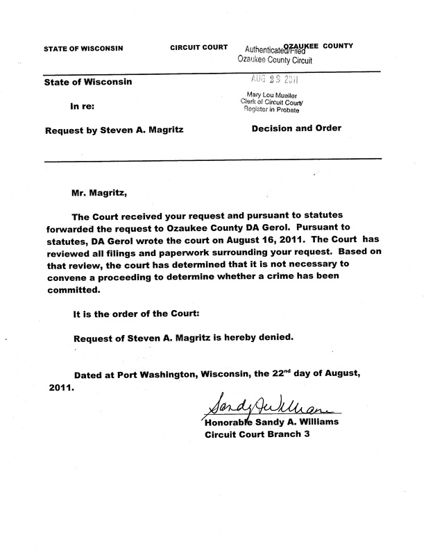 OzaukeeMOB.org, Mr. Magritz:  The court received your request and pursuant to statutes forwarded the request to Ozaukee County DA Gerol. Pursuant to statutes, DA Gerol wrote the court on August 16, 2011. The court has reviewed all filings and paperwork surrounding your request. Based on that review, the court has determined that it is not necessary to convene a proceeding to determine whether a crime has been committed.  It is the Order of the Court:  Request of Steven A. Magritz is hereby denied. Dated at Port Washington, Wisconsin, the 22nd day of August, 2011. Signed by dishonorable and corrupt Sandy A. Williams, d/b/a “judge” of Ozaukee County Circuit Court, Ozaukee County, Wisconsin.