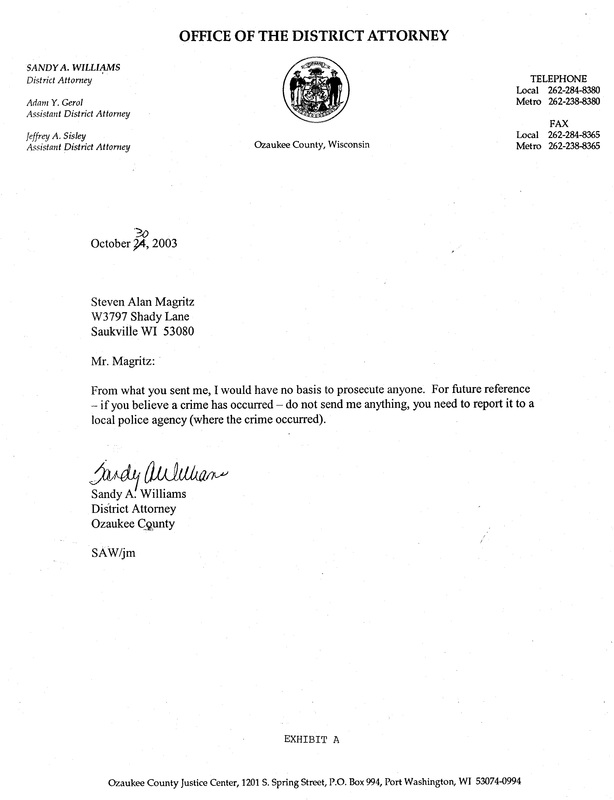 OzaukeeMOB.org, letter from Ozaukee County DA Sandy A. Williams to Steve Magritz:  Mr. Magritz:  From what you have sent me, I would have no basis to prosecute anyone.  For future reference – if you believe a crime has occurred – do not send me anything, you need to report it to a local police agency (where the crime occurred).  Signed by Sandy A. Williams, corrupt district attorney of Ozaukee County, Wisconsin, on October 30, 2003.  This was the second letter for which documentation has been found where Sandy Williams committed misprision  of felony by not prosecuting the corrupt Corporation Counsel of Ozaukee County, Dennis E. Kenealy.  The first letter found in the archives was received by corrupt DA Williams on October 7, 2002, to which Williams never responded.