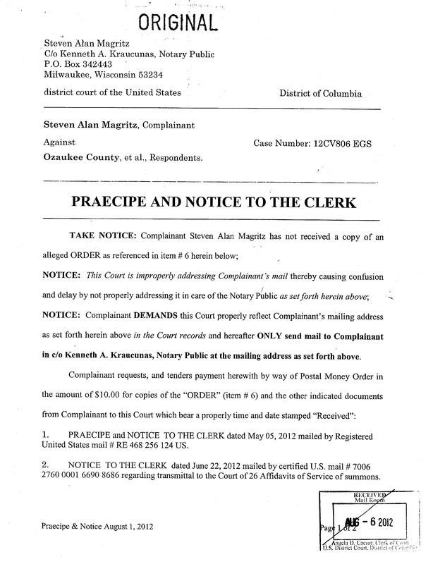 OzaukeeMOB.org, PRAECIPE AND NOTICE TO THE CLERK  TAKE NOTICE: Complainant Steven Alan Magritz has not received a copy of an alleged ORDER as referenced in item # 6 herein below;  NOTICE:  This Court is improperly addressing Complainant’s mail thereby causing confusion and delay by not properly addressing it in care of the Notary Public as set forth herein above;  NOTICE:  Complainant DEMANDS this Court properly reflect Complainant’s mailing address as set forth herein above in the Court records and hereafter ONLY send mail to Complainant in c/o Kenneth A. Kraucunas, Notary Public at the mailing address as set forth above.   	Complainant requests, and tenders payment herewith by way of Postal Money Order in the amount of $10.00 for copies of the “ORDER” (item # 6) and the other indicated documents from Complainant to this Court which bear a properly time and date stamped “Received”: 1.	PRAECIPE and NOTICE  TO THE CLERK dated May 05, 2012 mailed by Registered United States mail # RE 468 256 124 US.   2.  NOTICE  TO THE CLERK  dated June 22, 2012 mailed by certified U.S. mail # 7006 2760 0001 6690 8686 regarding transmittal to the Court of 26 Affidavits of Service of summons. 