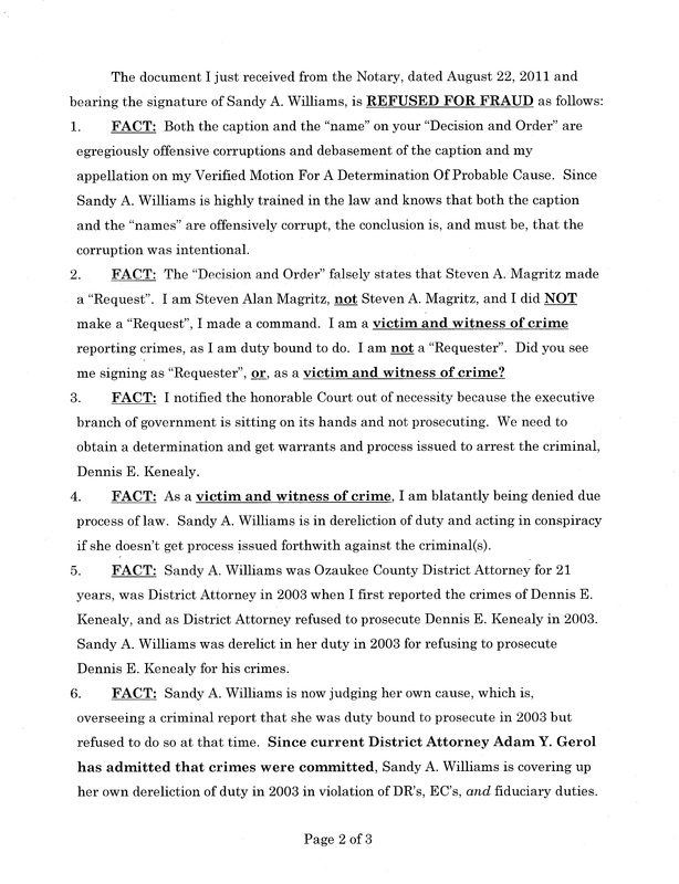 OzaukeeMOB.org, Page 2 of the Steve Magritz response to the fraud upon the court by Sandy A. Williams, d/b/a “judge”: The document I just received from the Notary, dated August 22, 2011 and bearing the signature of Sandy A. Williams, is REFUSED FOR FRAUD as follows: FACT:  Both the caption and the “name” on your “Decision and Order” are egregiously offensive corruptions and debasement of the caption and my appellation on my Verified Motion For A Determination Of Probable Cause.  Since Sandy A. Williams is highly trained in the law and knows that both the caption and the “names” are offensively corrupt, the conclusion is, and must be, that the corruption was intentional.   FACT:  The “Decision and Order” falsely states that Steven A. Magritz made a “Request”.  I am Steven Alan Magritz, not Steven A. Magritz, and I did NOT make a “Request”, I made a command.  I am a victim and witness of crime reporting crimes, as I am duty bound to do.  I am not a “Requester”.  Did you see me signing as “Requester”, or, as a victim and witness of crime?  FACT:  I notified the honorable Court out of necessity because the executive branch of government is sitting on its hands and not prosecuting.  We need to obtain a determination and get warrants and process issued to arrest the criminal, Dennis E. Kenealy. FACT:  As a victim and witness of crime, I am blatantly being denied due process of law.  Sandy A. Williams is in dereliction of duty and acting in conspiracy if she doesn’t get process issued forthwith against the criminal(s).       FACT:  Sandy A. Williams was Ozaukee County District Attorney for 21 years, was District Attorney in 2003 when I first reported the crimes of Dennis E. Kenealy, and as District Attorney refused to prosecute Dennis E. Kenealy in 2003.  Sandy A. Williams was derelict in her duty in 2003 for refusing to prosecute Dennis E. Kenealy for his crimes. FACT:  Sandy A. Williams is now judging her own cause, which is, overseeing a criminal report that she was duty bound to prosecute in 2003 but refused to do so at that time.  Since current District Attorney Adam Y. Gerol has admitted that crimes were committed, Sandy A. Williams is covering up her own dereliction of duty in 2003 in violation of DR’s, EC’s, and fiduciary duties. 