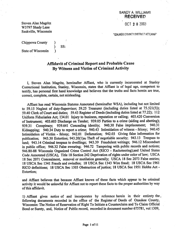 OzaukeeMOB.org, Chippewa County, State of Wisconsin,	SS: Affidavit of Criminal Report and Probable Cause By Witness and Victim of Criminal Activity I, Steven Alan Magritz, hereinafter Affiant, who is currently incarcerated at Stanley Correctional Institution, Stanley, Wisconsin, states that Affiant is of legal age, competent to testify, has personal first hand knowledge and believes that the truths and facts herein are true, correct, complete, certain, not misleading. Affiant has read Wisconsin Statutes Annotated (hereinafter WSA), including but not limited to 59.15 Neglect of duty-Supervisor; 59.25 Treasurer (including duties listed at 75.521(5)); 59.40 Clerk of Court and duties; 59.43 Register of Deeds (including duties listed at 77.22); 112 Uniform Fiduciaries Act; 134.01 Injury to business, reputation or calling; 403.420 Conversion of Instrument; 403.603 Discharge on Tender, 939.05 Parties to a crime (aiding and abetting); 939.31 Conspiracy; 939.641 Concealing identity; 940.30 False imprisonment; 940.31 Kidnapping; 940.34 Duty to report a crime; 940.43 Intimidation of witness - felony; 940.45 Intimidation of Victim - felony; 942.01 Defamation; 942.03 Giving false information for publication; 943.30 Extortion; 943.20(1)(b) Theft of negotiable security; 943.13 Trespass to land; 943.14 Criminal trespass to dwellings; 943.39 Fraudulent writings; 946.12 Misconduct in public office; 946.32 False swearing; 946.72 Tampering with public records and notices; 946.80-88 Wisconsin Organized Crime Control Act (RICO - Racketeering);and United States Code Annotated (USCA), Title 18 Section 242 Deprivation of rights under color of law; USCA 18 Sec 2071 Concealment, removal or mutilation generally; USCA 18 Sec 2073 False entries; 18 USCA Sec 1341 Frauds and swindles; 18 USCA Sec 1343 Wire fraud; 18 USCA Sec 1961 RICO definitions; 18 USCA Sec 1503 Obstruction of justice; 18 USCA Sec 1951 Hobbs Act -Extortion; and Affiant believes that because Affiant knows of these facts which appear to be criminal activity it would be unlawful for Affiant not to report these facts to the proper authorities by way of this affidavit. 1) Affiant gives notice of and incorporates by reference herein in their entirety the . following documents recorded in the office of the Register of Deeds of Ozaukee County, Wisconsin: The Notice of Reservation of Right To Initiate a Counterclaim and To Claim Official Bond or Surety, and, Notice of Public record, recorded in document number 675781, vol 1309, 