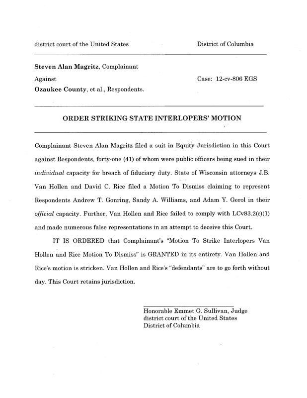 OzaukeeMOB.org,  Complainant Steven Alan Magritz filed a suit in Equity Jurisdiction in this Court against Respondents, forty-one (41) of whom were public officers being sued in their individual capacity for breach of fiduciary duty. State of Wisconsin attorneys J.B. Van Hollen and David C. Rice filed a Motion To Dismiss claiming to represent Respondents Andrew T. Gonring, Sandy A. Williams, and Adam Y. Gerol in their official capacity. Further, Van Hollen and Rice failed to comply with LCv83.2(c)(1) and made numerous false representations in an attempt to deceive this Court.  	IT IS ORDERED that Complainant’s “Motion To Strike Interlopers Van Hollen and Rice Motion To Dismiss” is GRANTED in its entirety. Van Hollen and Rice’s motion is stricken. Van Hollen and Rice’s “defendants” are to go forth without day. This Court retains jurisdiction.	 