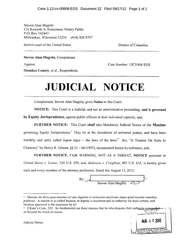 OzaukeeMOB.org, JUDICIAL   NOTICE:  OzaukeeMOB.org, JUDICIAL   NOTICE Complainant, Steven Alan Magritz, gives Notice to this Court:   NOTICE:  This Court is a Judicial, and not an administrative proceeding, and is governed by Equity Jurisprudence, against public officers in their individual capacity, and, FURTHER NOTICE:  This Court shall take Mandatory Judicial Notice of the Maxims governing Equity Jurisprudence.  They lie at the foundation of universal justice, and have been worthily and aptly called legum leges – the laws of the laws.   See, “A Treatise On Suits In Chancery” by Henry R. Gibson, §§ 31 – 64 (1907), incorporated herein by reference, and, FURTHER NOTICE, FAIR WARNING, NOT AS A THREAT, NOTICE pursuant to United States v. Lanier, 520 U.S. 259, and, Anderson v. Creighton, 483 U.S. 635, is hereby given each and every member of the attorney profession. Dated this August 13, 2012.  By:   Steven Alan Magritz