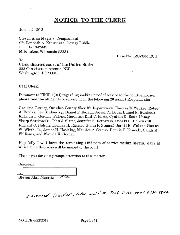 OzaukeeMOB.org, Notice to the Clerk June 22, 2012 Steven Alan Magritz, Complainant C/o Kenneth A. Kraucunas, Notary Public P.O. Box 342443 Milwaukee, Wisconsin 53234 Case No. 12CV806 EGS To: Clerk, district court of the United States 333 Constitution Avenue, NW Washington, DC 20001 Dear Clerk, Pursuant to FRCP 4(l)(1) regarding making proof of service to the court, enclosed please find the affidavits of service upon the following 26 named Respondents: Ozaukee County, Ozaukee County Sheriffs Department, Thomas E. Winker, Robert A. Brooks, Lee Schlenvogt, Daniel P. Becker, Joseph A. Dean, Daniel R. Buntrock, Kathlyn T. Geracie, Patrick Marchese, Karl V. Hertz, Cynthia G. Bock, Nancy Sharp Szatkowski, John J. Slater, Jennifer K. Rothstein, Donald G. Dohrwardt, Richard C. Nelson, Thomas H. Richart, Glenn F. Stumpf, Gerald E. Walker, Gustav W. Wirth, Jr., James H. Uselding, Maurice A. Straub, Dennis E. Kenealy, Sandy A. Williams, and Rhonda K. Gorden. Hopefully I will have the remaining affidavits of service within several days at which time they also will be mailed to the court. 