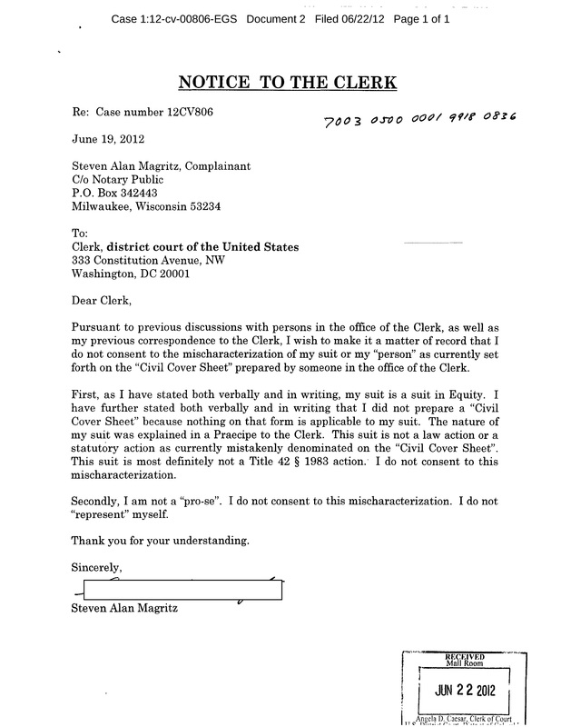 OzaukeeMOB.org, NOTICE  TO THE CLERK  Re:  Case number 12CV806  June 19, 2012							  Steven Alan Magritz, Complainant C/o Notary Public P.O. Box 342443 Milwaukee, Wisconsin 53234  To: Clerk, district court of the United States  333 Constitution Avenue, NW Washington, DC 20001  Dear Clerk,  Pursuant to previous discussions with persons in the office of the Clerk, as well as my previous correspondence to the Clerk, I wish to make it a matter of record that I do not consent to the mischaracterization of my suit or my “person” as currently set forth on the “Civil Cover Sheet” prepared by someone in the office of the Clerk.   First, as I have stated both verbally and in writing, my suit is a suit in Equity.  I have further stated both verbally and in writing that I did not prepare a “Civil Cover Sheet” because nothing on that form is applicable to my suit.  The nature of my suit was explained in a Praecipe to the Clerk.  This suit is not a law action or a statutory action as currently mistakenly denominated on the “Civil Cover Sheet”.  This suit is most definitely not a Title 42 § 1983 action.  I do not consent to this mischaracterization.  Secondly, I am not a “pro-se”.  I do not consent to this mischaracterization.  I do not “represent” myself.  Thank you for your understanding.  Sincerely, Steven Alan Magritz 