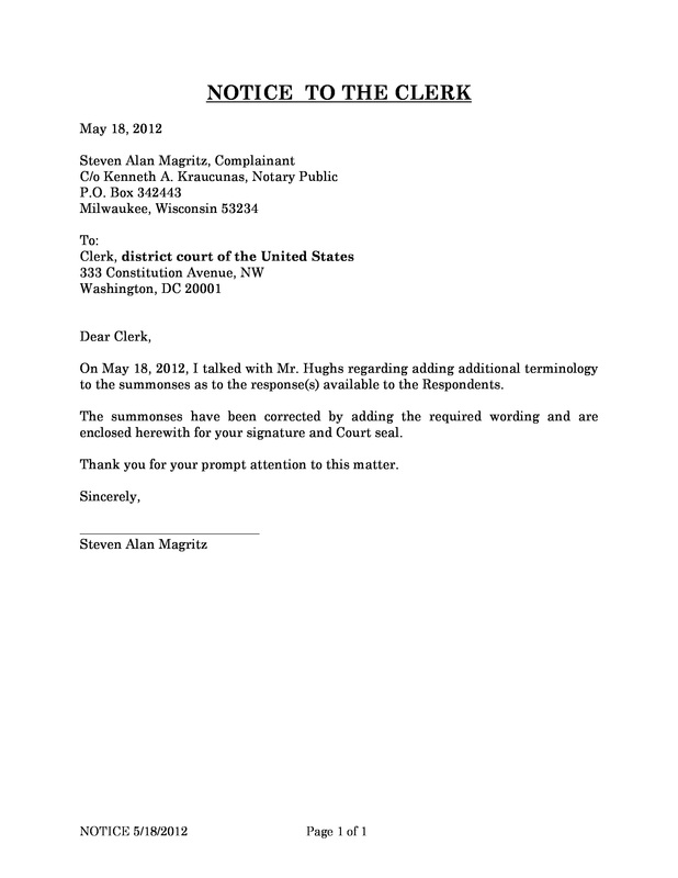 OzaukeeMOB.org, NOTICE  TO THE CLERK  May 18, 2012							  Steven Alan Magritz, Complainant C/o Kenneth A. Kraucunas, Notary Public P.O. Box 342443 Milwaukee, Wisconsin 53234  To: Clerk, district court of the United States  333 Constitution Avenue, NW Washington, DC 20001  Dear Clerk,  On May 18, 2012, I talked with Mr. Hughs regarding adding additional terminology to the summonses as to the response(s) available to the Respondents.  The summonses have been corrected by adding the required wording and are enclosed herewith for your signature and Court seal.   Thank you for your prompt attention to this matter.   Sincerely, Steven Alan Magritz 