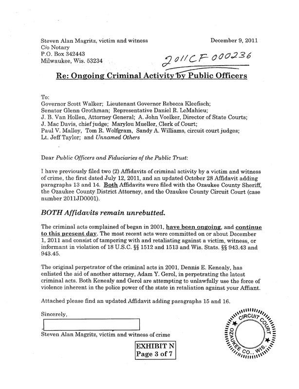 OzaukeeMOB.org, Steven Alan Magritz, victim and witness of crime, December 9, 2011, Re: Ongoing Criminal Activity by Public Officers, To:  Governor Scott Walker;  Lieutenant Governor Rebecca Kleefisch; Senator Glenn Grothman;  Representative Daniel R. LeMahieu; J. B. Van Hollen, Attorney General;  A. John Voelker, Director of State Courts; J. Mac Davis, chief judge;  Marylou Mueller, Clerk of Court;  Paul V. Malloy,  Tom R. Wolfgram,  Sandy A. Williams, circuit court judges; Lt. Jeff Taylor;  and Unnamed Others Dear Public Officers and Fiduciaries of the Public Trust: I have previously filed two (2) Affidavits of criminal activity by a victim and witness of crime, the first dated July 12, 2011, and an updated October 28 Affidavit adding paragraphs 13 and 14.  Both Affidavits were filed with the Ozaukee County Sheriff, the Ozaukee County District Attorney, and the Ozaukee County Circuit Court (case number 2011JD0001). BOTH Affidavits remain unrebutted. The criminal acts complained of began in 2001, have been ongoing, and continue to this present day. The most recent acts were committed on or about December 1, 2011 and consist of tampering with and retaliating against a victim, witness, or informant in violation of 18 U.S.C. §§ 1512 and 1513 and Wis. Stats. §§ 943.43 and 943.45. The original perpetrator of the criminal acts in 2001, Dennis E. Kenealy, has enlisted the aid of another attorney, Adam Y. Gerol, in perpetrating the latest criminal acts. Both Kenealy and Gerol are attempting to unlawfully use the force of violence inherent in the police power of the state in retaliation against your Affiant. Attached please find an updated Affidavit adding paragraphs 15 and 16. Sincerely, Steven Alan Magritz, victim and witness of crime 